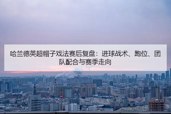 哈兰德英超帽子戏法赛后复盘：进球战术、跑位、团队配合与赛季走向